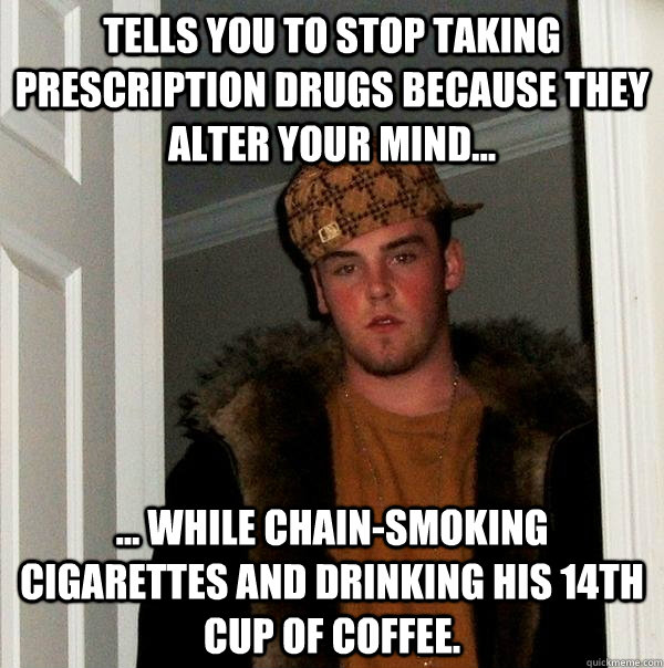 Tells you to stop taking prescription drugs because they alter your mind... ... while chain-smoking cigarettes and drinking his 14th cup of coffee. - Tells you to stop taking prescription drugs because they alter your mind... ... while chain-smoking cigarettes and drinking his 14th cup of coffee.  Scumbag Steve