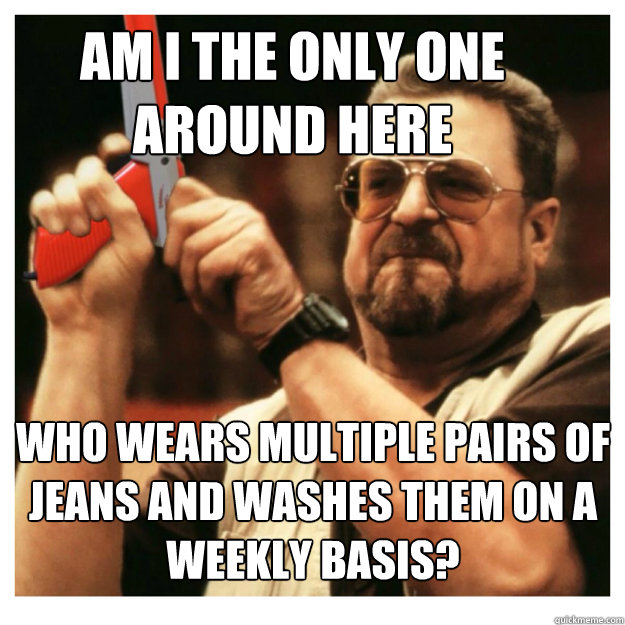 Am I the only one around here who wears multiple pairs of jeans and washes them on a weekly basis?  - Am I the only one around here who wears multiple pairs of jeans and washes them on a weekly basis?   John Goodman