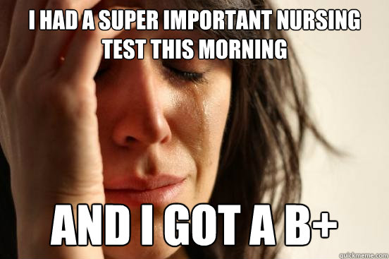 I had a super important nursing test this morning And I got a b+  First World Problems