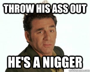 throw his ass out he's a nigger  Cosmo Kramer