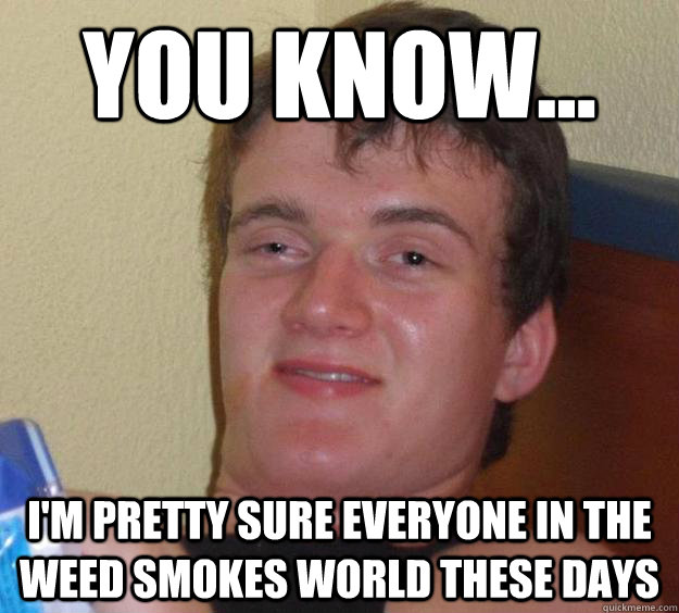 You know... I'm pretty sure everyone in the weed smokes world these days  10 Guy