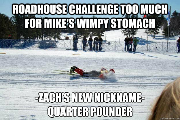 Roadhouse Challenge too much for Mike's wimpy stomach -Zach's New nickname-
Quarter pounder  