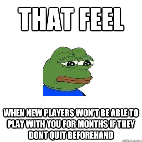 that feel when new players won't be able to play with you for months if they dont quit beforehand  Sad Frog