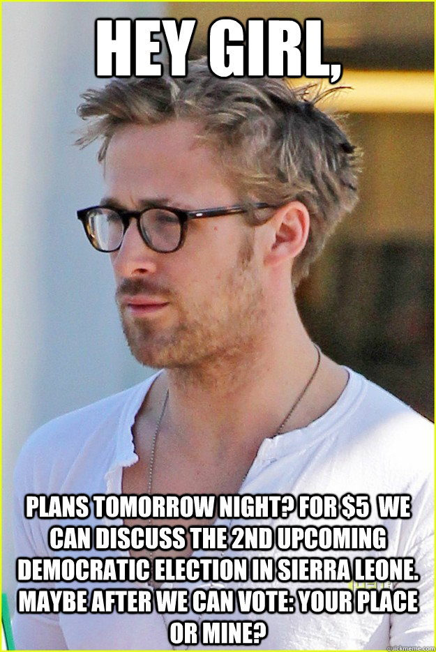 Hey Girl, Plans tomorrow night? For $5  we can discuss the 2nd upcoming democratic election in sierra leone. Maybe after we can vote: your place or mine?   