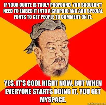 If your quote is truly profound, you shouldn't need to embed it into a graphic and add special fonts to get people to comment on it. Yes, it's cool right now, but when everyone starts doing it, you get myspace.  Confucius says