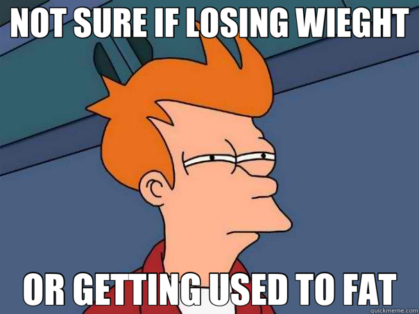 NOT SURE IF LOSING WIEGHT OR GETTING USED TO FAT  Futurama Fry