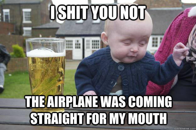 i shit you not the airplane was coming straight for my mouth  