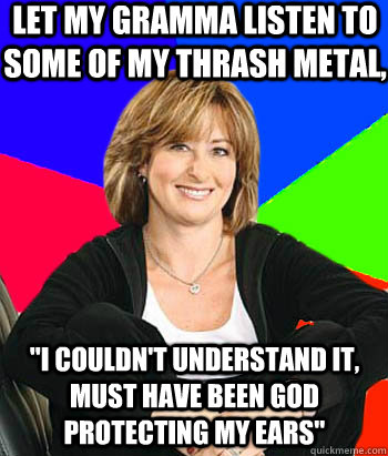 Let my gramma listen to some of my thrash metal, 