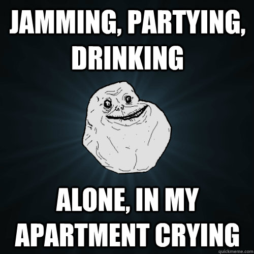 Jamming, Partying, Drinking alone, in my apartment crying  Forever Alone