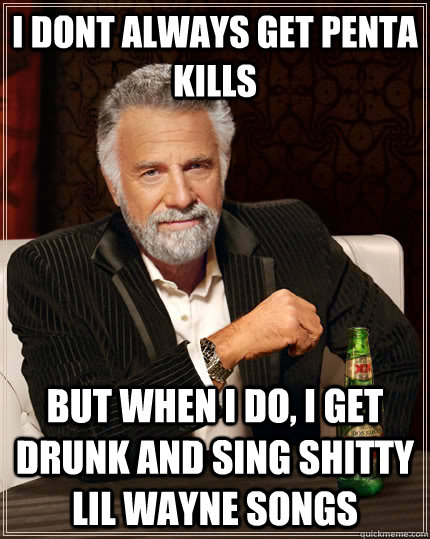 I dont always get penta kills but when i do, i get drunk and sing shitty lil wayne songs  The Most Interesting Man In The World