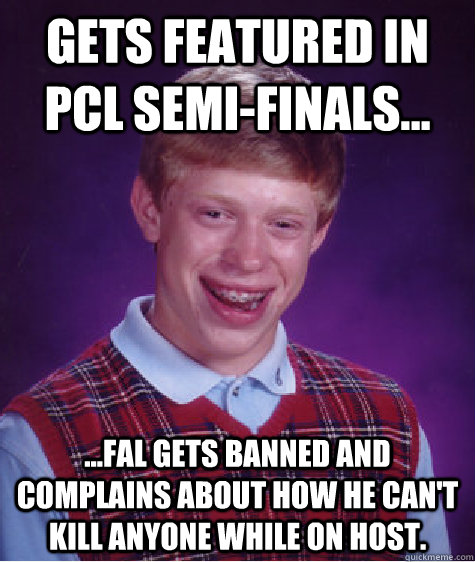 Gets featured in PCL Semi-finals... ...fal gets banned and complains about how he can't kill anyone while on host.  Bad Luck Brian