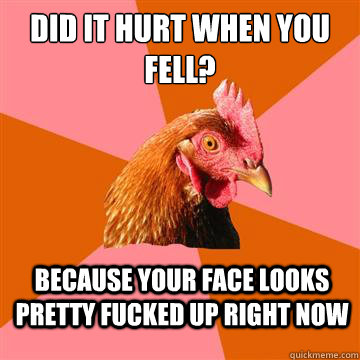 Did it hurt when you fell? Because your face looks pretty fucked up right now  Anti-Joke Chicken