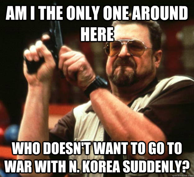 am I the only one around here who doesn't want to go to war with N. korea suddenly?  Angry Walter