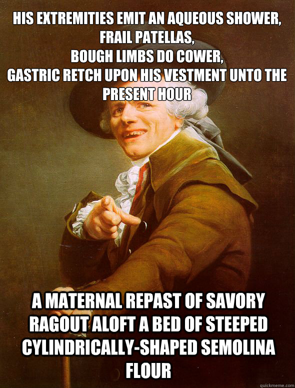 His extremities emit an aqueous shower,
frail patellas,
bough limbs do cower,
gastric retch upon his vestment unto the present hour A maternal repast of savory ragout aloft a bed of steeped cylindrically-shaped semolina flour  Joseph Ducreux