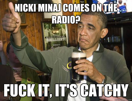 Nicki Minaj comes on the radio? Fuck it, it's catchy  Upvoting Obama