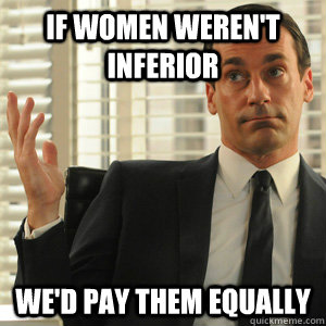 If women weren't inferior  we'd pay them equally  