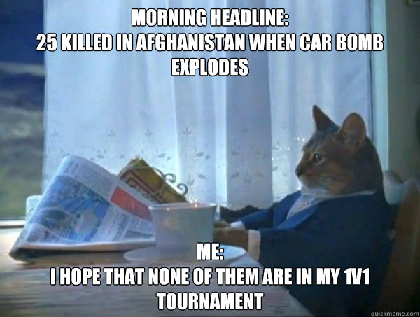 morning headline:
25 killed in Afghanistan when car bomb explodes ME:
i hope that none of them are in my 1v1 tournament - morning headline:
25 killed in Afghanistan when car bomb explodes ME:
i hope that none of them are in my 1v1 tournament  morning realization newspaper cat meme