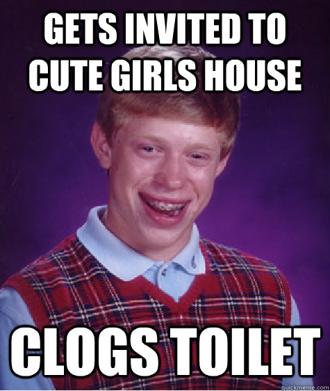 Gets invited to cute girls house Clogs toilet  Bad Luck Brian