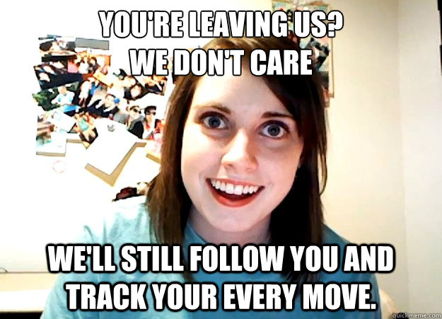 You're leaving us?
We don't care We'll still follow you and track your every move.   Overly Attached Girlfriend