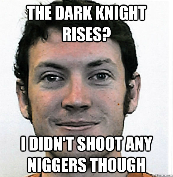 The dark knight rises? i didn't shoot any niggers though  James Holmes