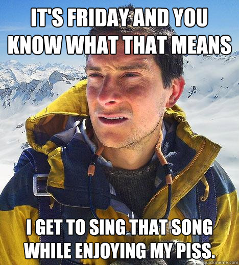 it's friday and you know what that means I get to sing that song while enjoying my piss.  Bear Grylls