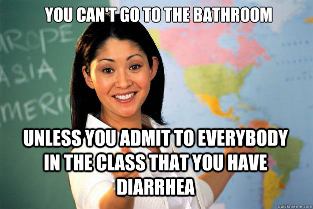 You can't go to the bathroom unless you admit to everybody in the class that you have diarrhea  Unhelpful High School Teacher