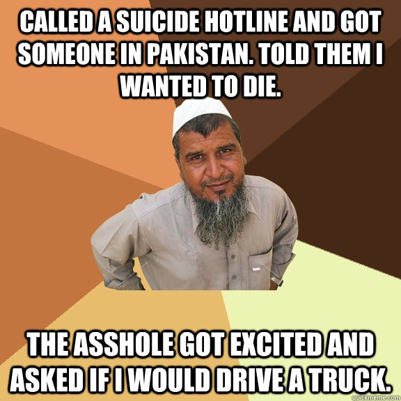 Called a suicide hotline and got someone in pakistan. told them i wanted to die.  the asshole got excited and asked if i would drive a truck.  Ordinary Muslim Man