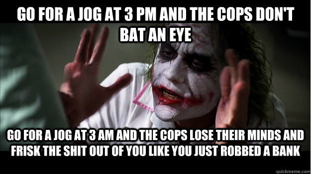 go for a jog at 3 pm and the cops don't bat an eye Go for a jog at 3 am and the cops lose their minds and frisk the shit out of you like you just robbed a bank  Joker Mind Loss