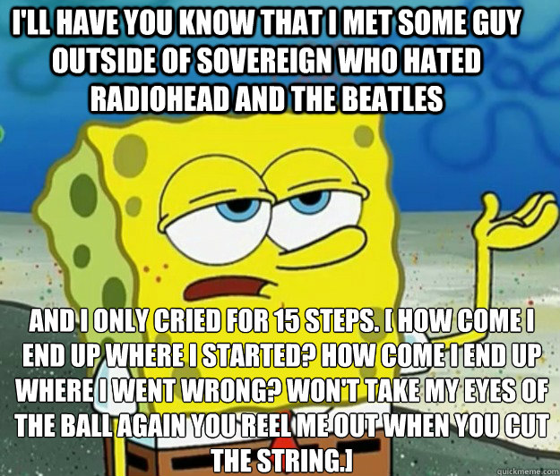 I'll have you know that I met some guy outside of Sovereign who hated Radiohead and the beatles and I only cried for 15 steps. [ How come I end up where I started? How come I end up where I went wrong? Won't take my eyes of the ball again you reel me out   Tough Spongebob