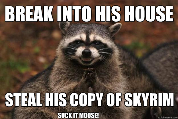 Break into his house steal his copy of skyrim suck it moose!  Evil Plotting Raccoon