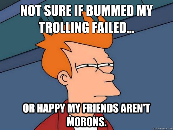 Not sure if bummed my trolling failed... Or happy my friends aren't morons.  Futurama Fry