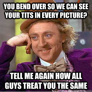 You bend over so we can see your tits in every picture? Tell me again how all guys treat you the same   Condescending Wonka