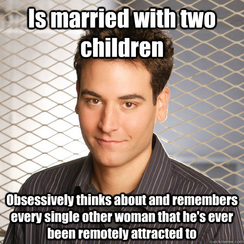 Is married with two children Obsessively thinks about and remembers every single other woman that he's ever been remotely attracted to  Scumbag Ted Mosby