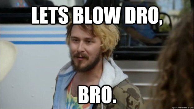 LETS BLOW DRO, BRO.  