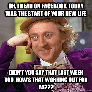 oh, i read on facebook today was the start of your new life Didn't you say that last week too, how's that working out for ya??? - oh, i read on facebook today was the start of your new life Didn't you say that last week too, how's that working out for ya???  Condescending Wonka