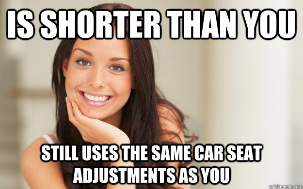 is shorter than you still uses the same car seat adjustments as you  Good Girl Gina