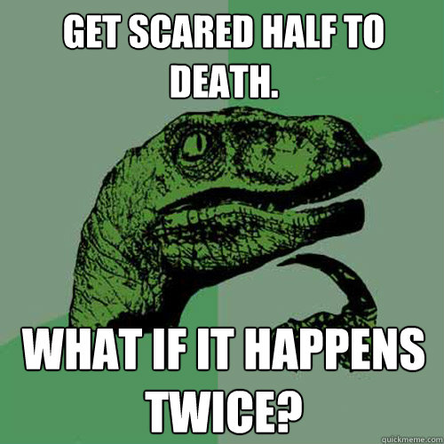 Get scared half to death. What if it happens twice?  Philosoraptor