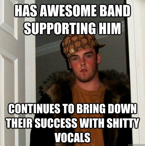 Has awesome band supporting him continues to bring down their success with shitty vocals  Scumbag Steve