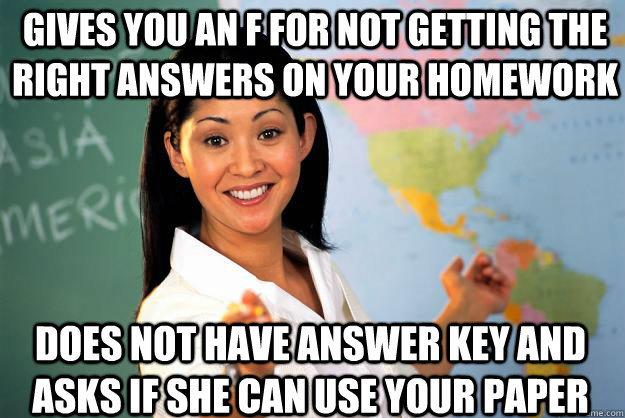 gives you an F for not getting the right answers on your homework   Does not have answer key and asks if she can use your paper   Unhelpful High School Teacher