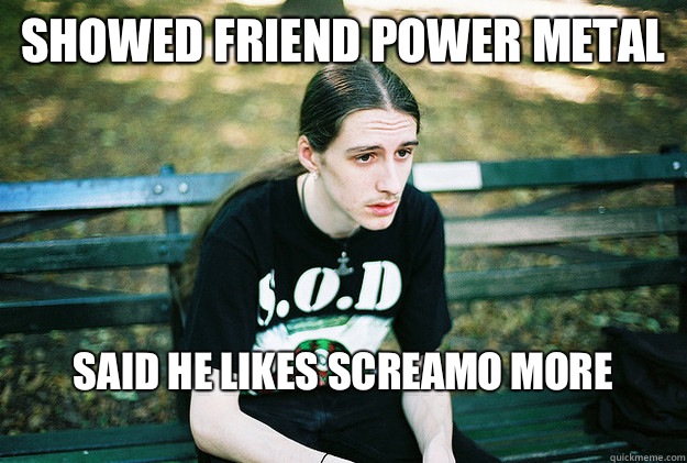 Showed friend power metal  Said he likes screamo more
  First World Metal Problems