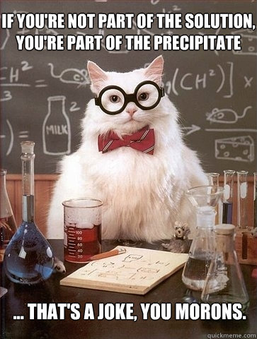 If you're not part of the solution, you're part of the precipitate ... that's a joke, you morons. - If you're not part of the solution, you're part of the precipitate ... that's a joke, you morons.  Chemistry Cat