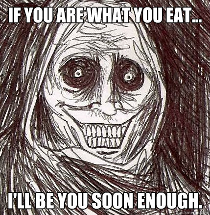 If you are what you eat... I'll be you soon enough.  Horrifying Houseguest