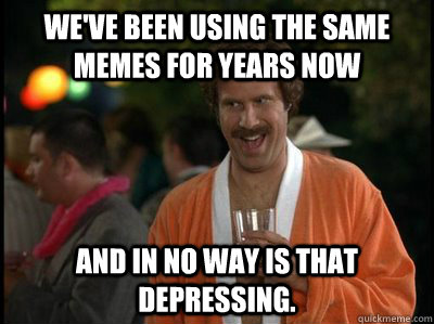 We've been using the same memes for years now and in no way is that depressing.  