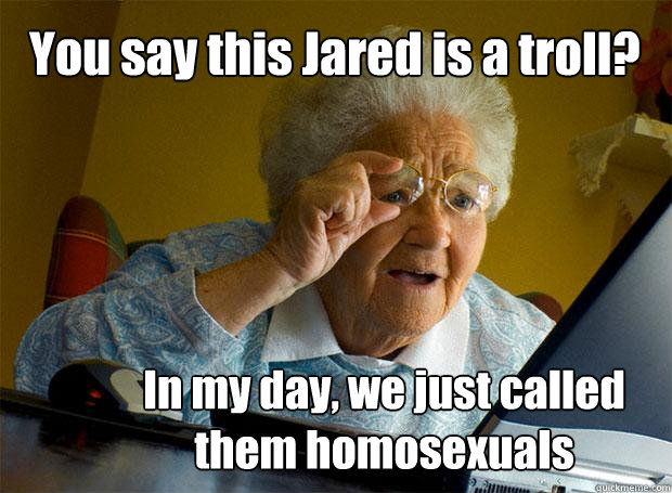 You say this Jared is a troll? In my day, we just called them homosexuals  Grandma finds the Internet