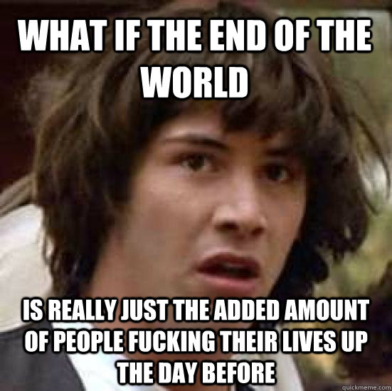 what if the end of the world is really just the added amount of people fucking their lives up the day before  conspiracy keanu