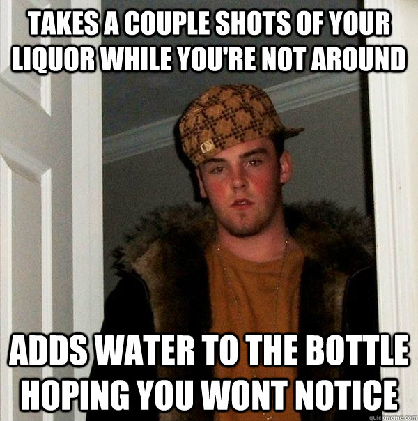 Takes a couple shots of your liquor while you're not around adds water to the bottle hoping you wont notice  Scumbag Steve