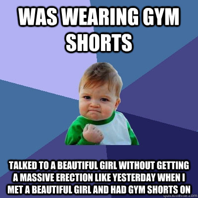 Was wearing gym shorts Talked to a beautiful girl without getting a massive erection like yesterday when I met a beautiful girl and had gym shorts on  Success Kid