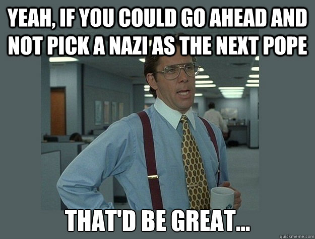 Yeah, if you could go ahead and not pick a Nazi as the next Pope That'd be great...  Office Space Lumbergh