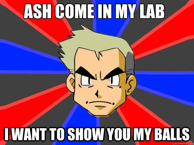 ASH COME IN MY LAB
 I WANT TO SHOW YOU MY BALLS    Professor Oak