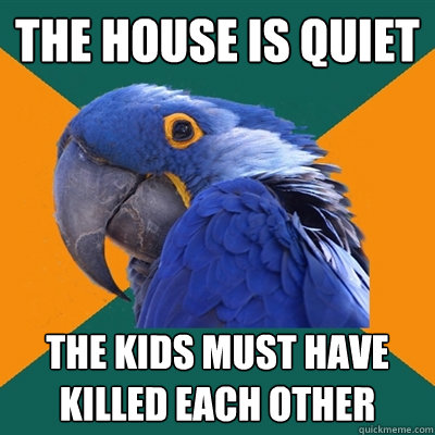 The house is quiet The kids must have killed each other  Paranoid Parrot